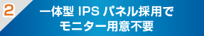 一体型IPSパネル採用でモニター用意不要